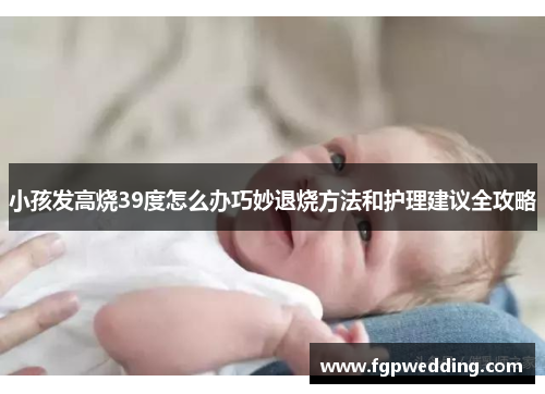 小孩发高烧39度怎么办巧妙退烧方法和护理建议全攻略 小孩发高烧39度怎么办巧妙退烧方法和护理建议全攻略