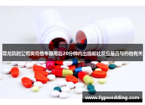 尊龙凯时公司奥司他韦服用后20分钟内出现呕吐反应是否与药物有关 尊龙凯时公司奥司他韦服用后20分钟内出现呕吐反应是否与药物有关