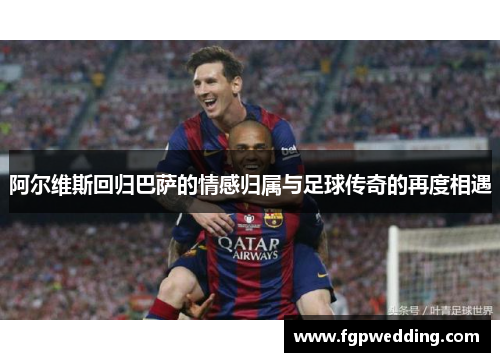 阿尔维斯回归巴萨的情感归属与足球传奇的再度相遇